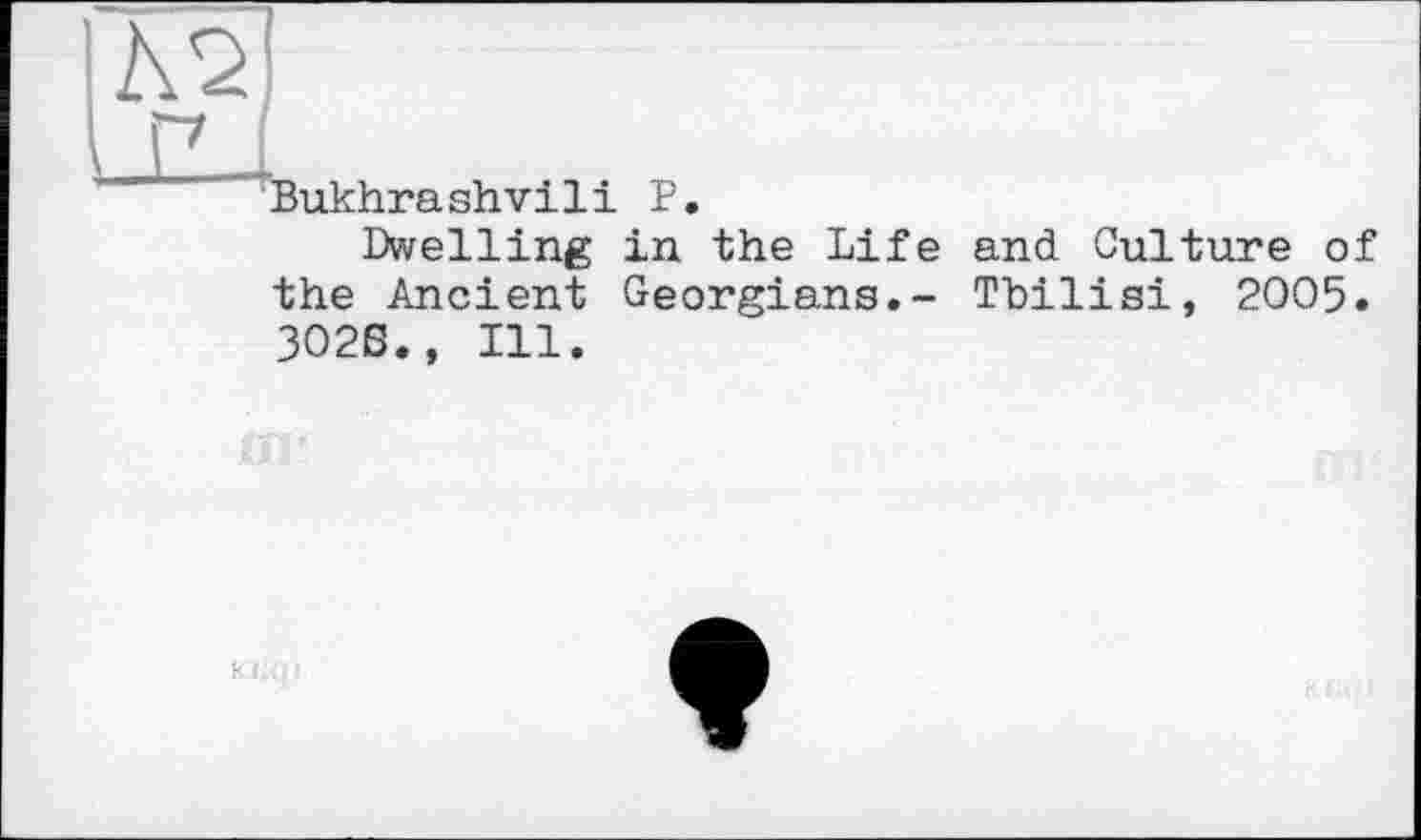 ﻿|А2]
1 г7 L
Bukhrashvili P.
Dwelling in the Life and Culture of the Ancient Georgians.- Tbilisi, 2005. ЗО2Б., Ill.